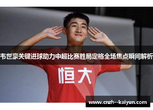 韦世豪关键进球助力中超比赛胜局定格全场焦点瞬间解析 韦世豪关键进球助力中超比赛胜局定格全场焦点瞬间解析