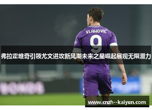 弗拉霍维奇引领尤文进攻新风潮未来之星崛起展现无限潜力 弗拉霍维奇引领尤文进攻新风潮未来之星崛起展现无限潜力