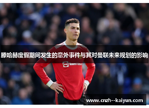 滕哈赫度假期间发生的意外事件与其对曼联未来规划的影响