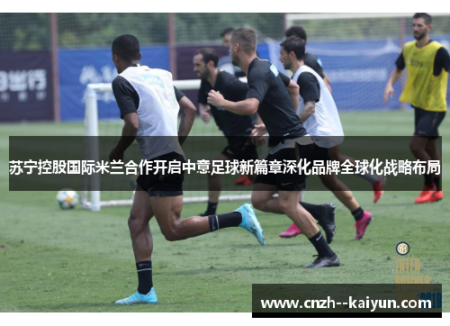 苏宁控股国际米兰合作开启中意足球新篇章深化品牌全球化战略布局