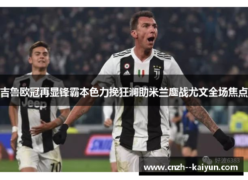 吉鲁欧冠再显锋霸本色力挽狂澜助米兰鏖战尤文全场焦点